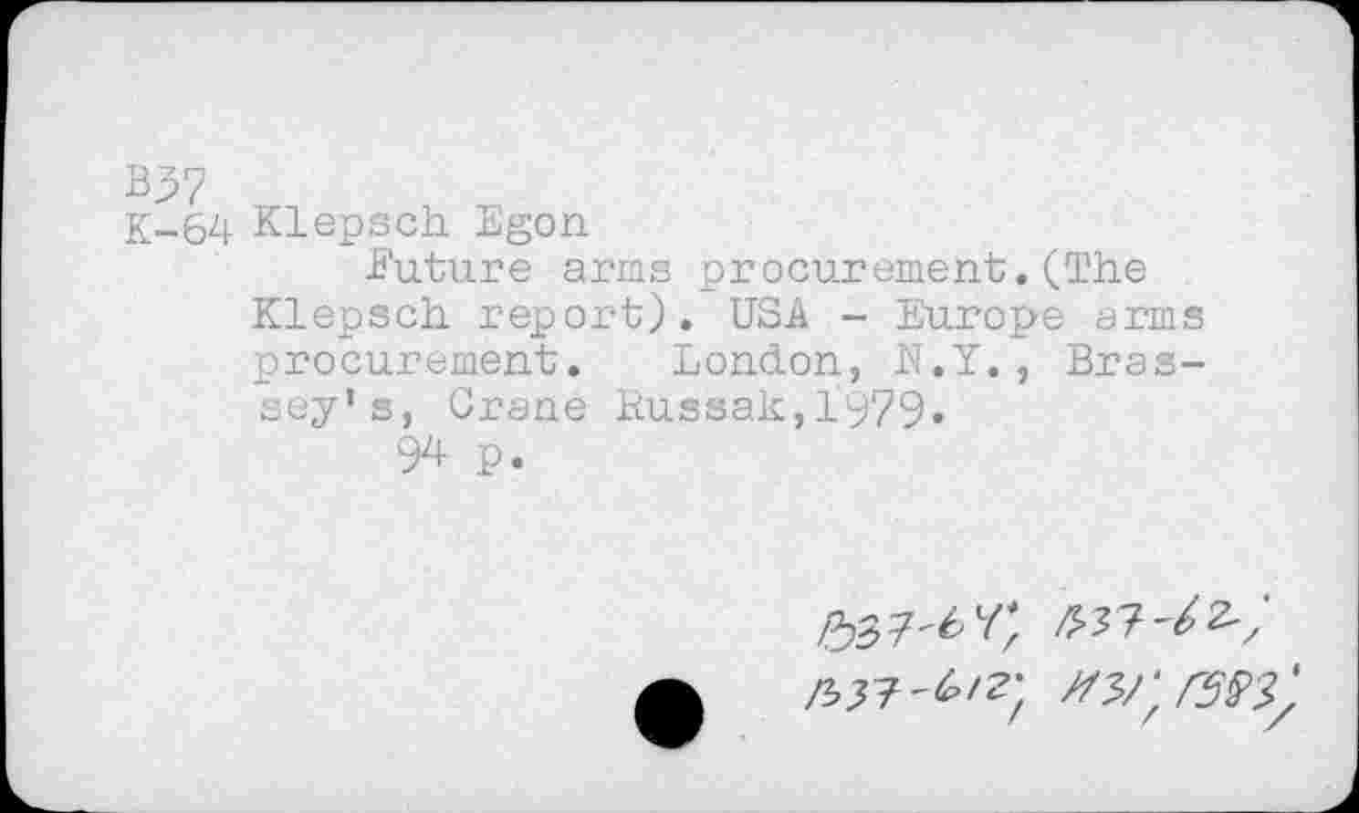 ﻿B37
K-64 Klepsch Egon
Future arms procurement,(The Klepsch report). USA - Europe arms procurement. London, N.Y., Bras-sey’s, Crane Russak,1979«
94 p.
/337^^/
w;rs$3)